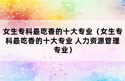 女生专科最吃香的十大专业（女生专科最吃香的十大专业 人力资源管理专业）